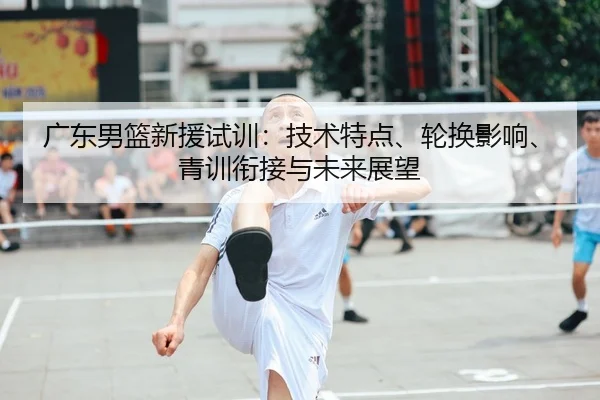 广东男篮新援试训：技术特点、轮换影响、青训衔接与未来展望
